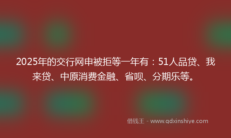 2025年的交行网申被拒等一年有：51人品贷、我来贷、中原消费金融、省呗、分期乐等。