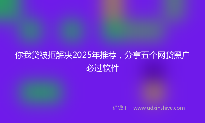 你我贷被拒解决2025年推荐，分享五个网贷黑户必过软件