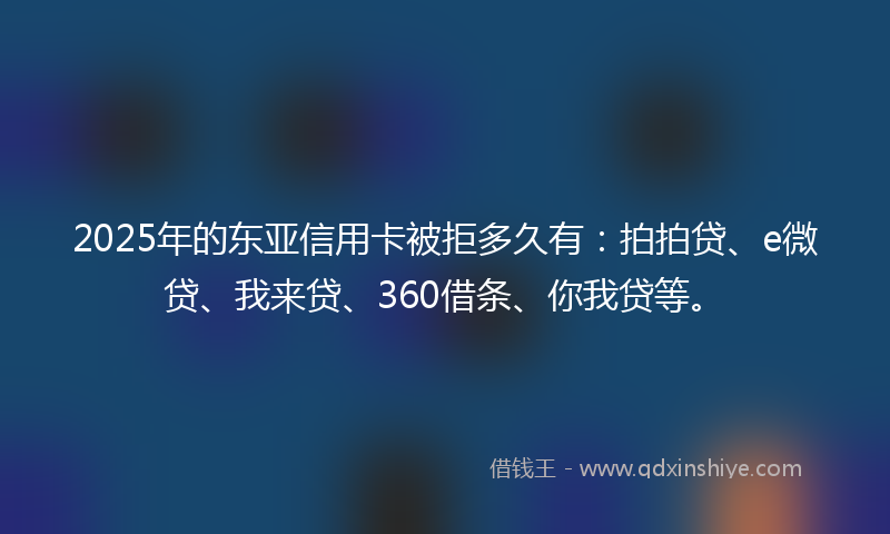 2025年的东亚信用卡被拒多久有：拍拍贷、e微贷、我来贷、360借条、你我贷等。