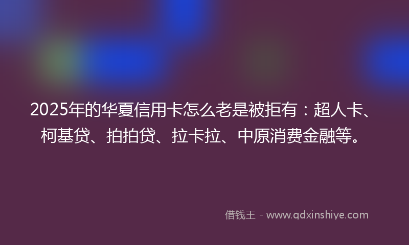 2025年的华夏信用卡怎么老是被拒有：超人卡、柯基贷、拍拍贷、拉卡拉、中原消费金融等。