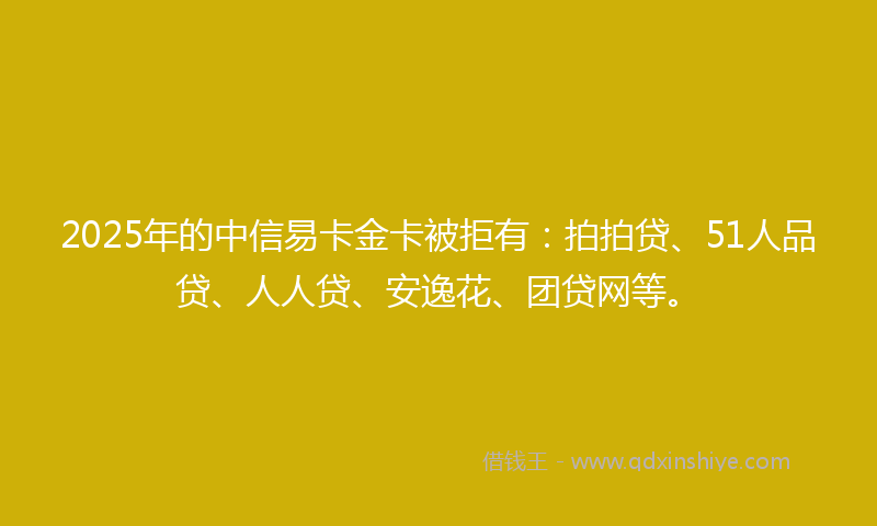 2025年的中信易卡金卡被拒有：拍拍贷、51人品贷、人人贷、安逸花、团贷网等。