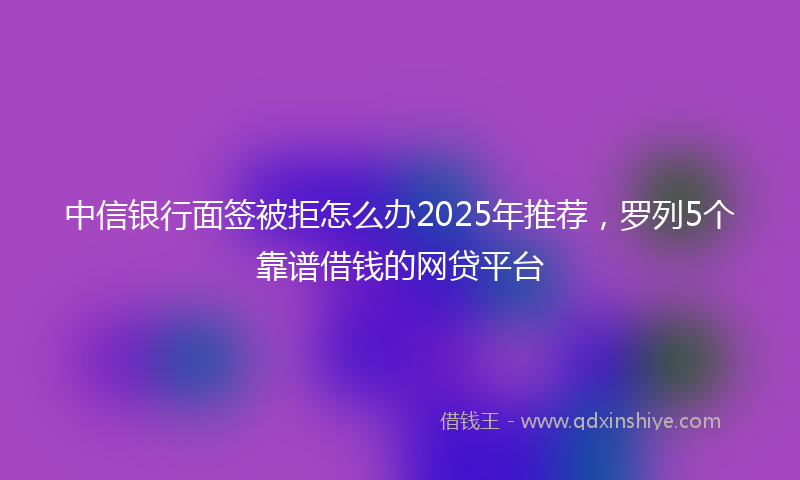 中信银行面签被拒怎么办2025年推荐，罗列5个靠谱借钱的网贷平台