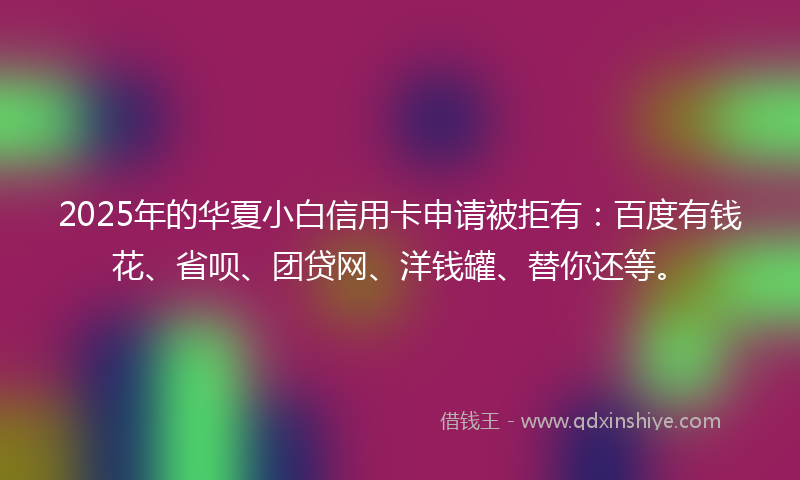 2025年的华夏小白信用卡申请被拒有：百度有钱花、省呗、团贷网、洋钱罐、替你还等。