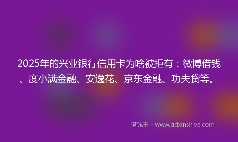 2025年的兴业银行信用卡为啥被拒有：微博借钱、度小满金融、安逸花、京东金融、功夫贷等。