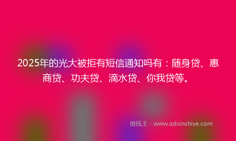2025年的光大被拒有短信通知吗有：随身贷、惠商贷、功夫贷、滴水贷、你我贷等。