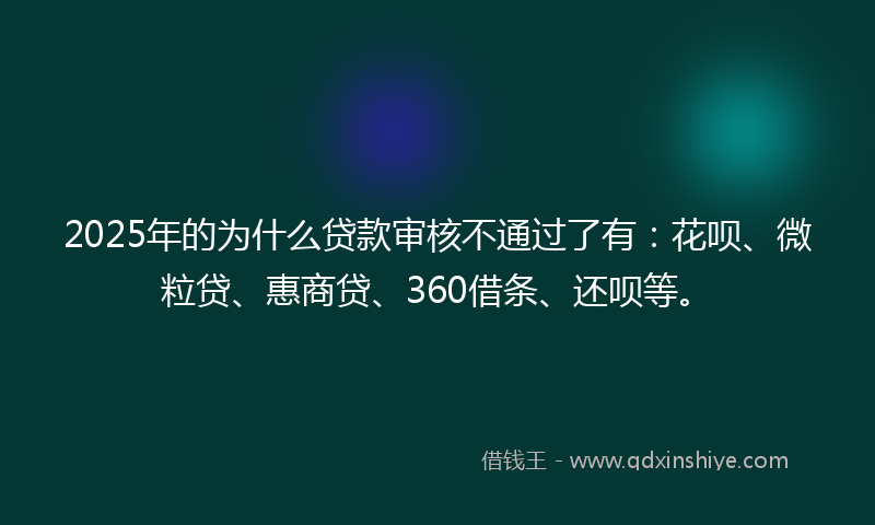 2025年的为什么贷款审核不通过了有：花呗、微粒贷、惠商贷、360借条、还呗等。