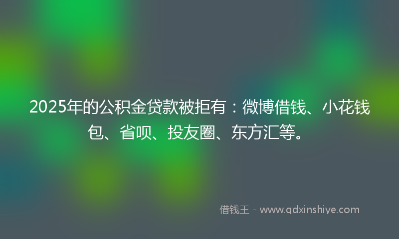 2025年的公积金贷款被拒有：微博借钱、小花钱包、省呗、投友圈、东方汇等。