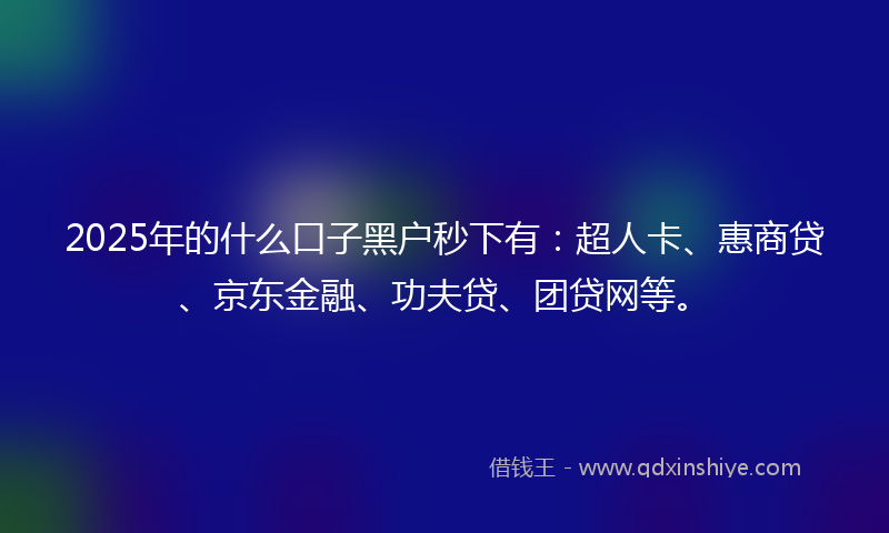 2025年的什么口子黑户秒下有：超人卡、惠商贷、京东金融、功夫贷、团贷网等。
