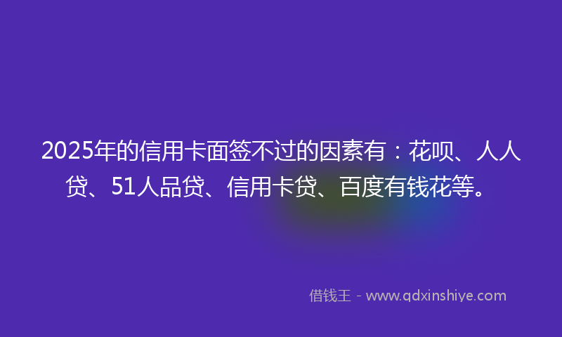 2025年的信用卡面签不过的因素有：花呗、人人贷、51人品贷、信用卡贷、百度有钱花等。