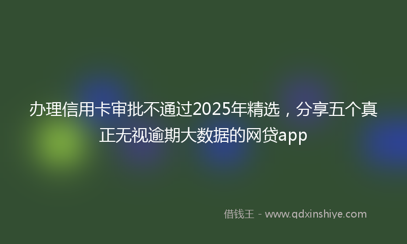 办理信用卡审批不通过2025年精选，分享五个真正无视逾期大数据的网贷app