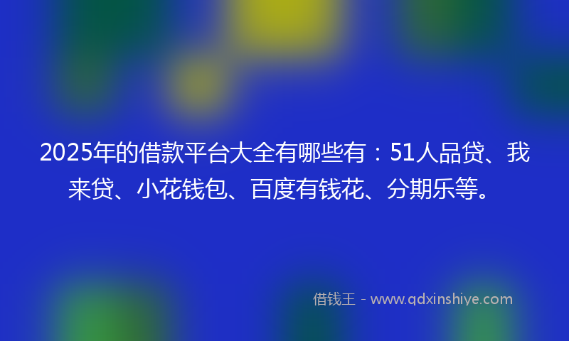 2025年的借款平台大全有哪些有：51人品贷、我来贷、小花钱包、百度有钱花、分期乐等。