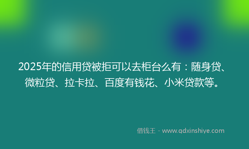 2025年的信用贷被拒可以去柜台么有：随身贷、微粒贷、拉卡拉、百度有钱花、小米贷款等。