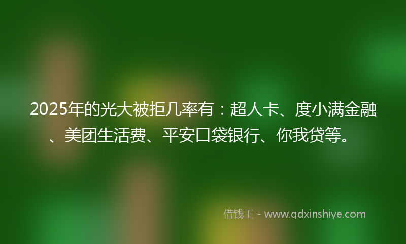 2025年的光大被拒几率有：超人卡、度小满金融、美团生活费、平安口袋银行、你我贷等。