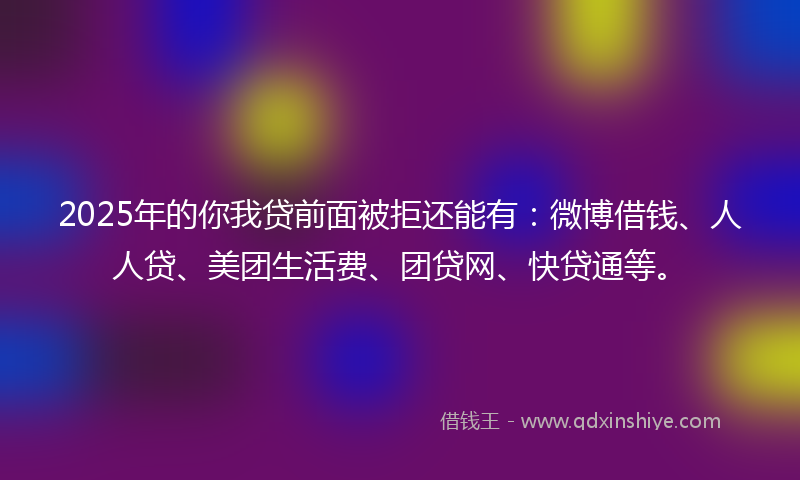 2025年的你我贷前面被拒还能有：微博借钱、人人贷、美团生活费、团贷网、快贷通等。