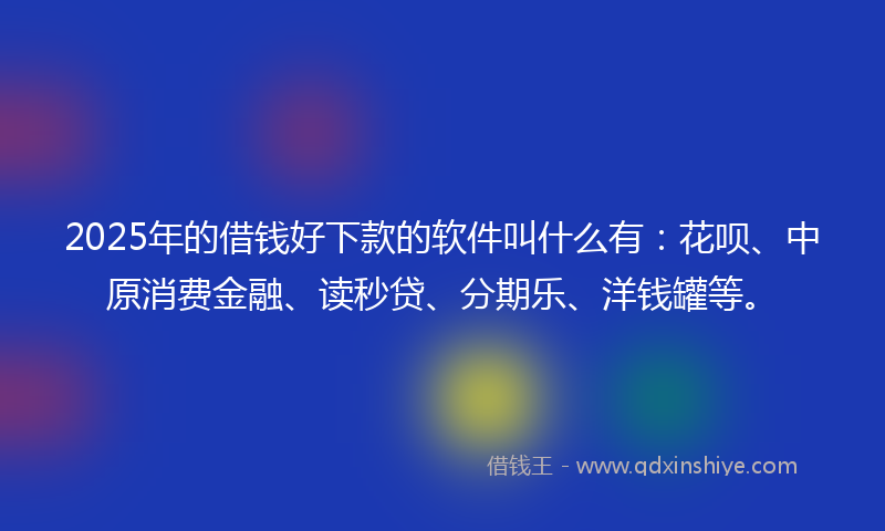 2025年的借钱好下款的软件叫什么有：花呗、中原消费金融、读秒贷、分期乐、洋钱罐等。