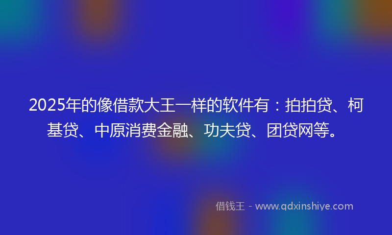 2025年的像借款大王一样的软件有：拍拍贷、柯基贷、中原消费金融、功夫贷、团贷网等。