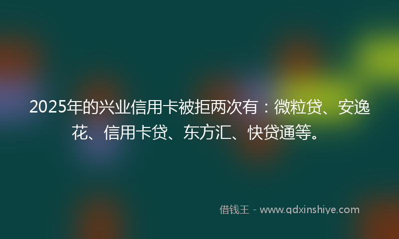 2025年的兴业信用卡被拒两次有：微粒贷、安逸花、信用卡贷、东方汇、快贷通等。