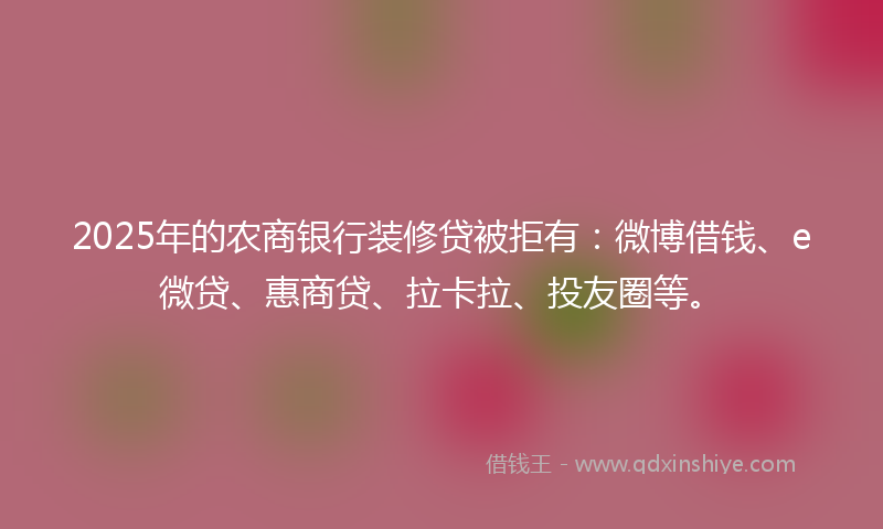 2025年的农商银行装修贷被拒有：微博借钱、e微贷、惠商贷、拉卡拉、投友圈等。