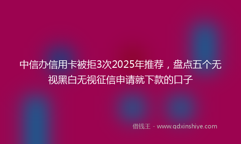 中信办信用卡被拒3次2025年推荐，盘点五个无视黑白无视征信申请就下款的口子