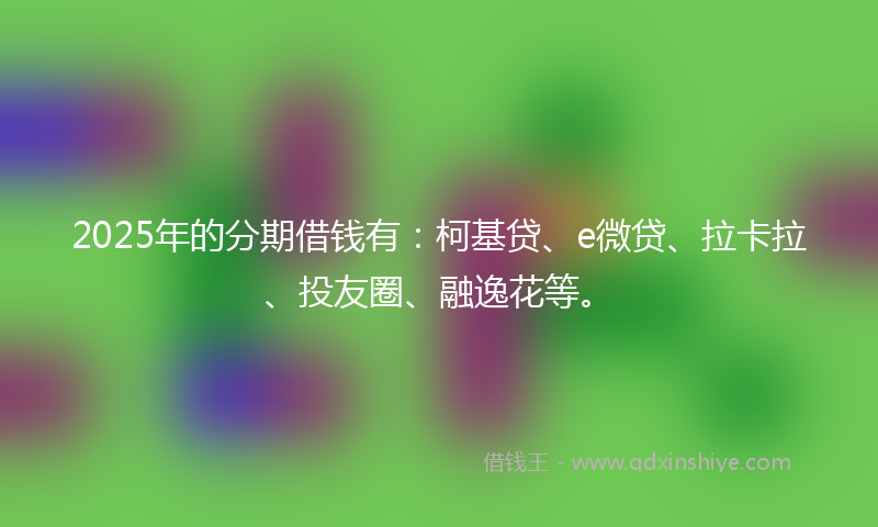 2025年的分期借钱有：柯基贷、e微贷、拉卡拉、投友圈、融逸花等。