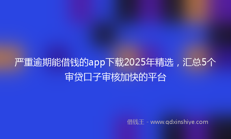 严重逾期能借钱的app下载2025年精选，汇总5个审贷口子审核加快的平台