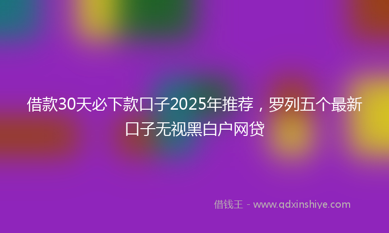 借款30天必下款口子2025年推荐，罗列五个最新口子无视黑白户网贷