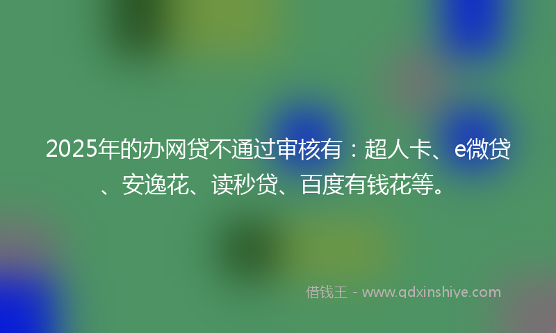 2025年的办网贷不通过审核有：超人卡、e微贷、安逸花、读秒贷、百度有钱花等。