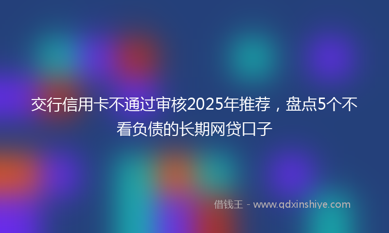 交行信用卡不通过审核2025年推荐，盘点5个不看负债的长期网贷口子