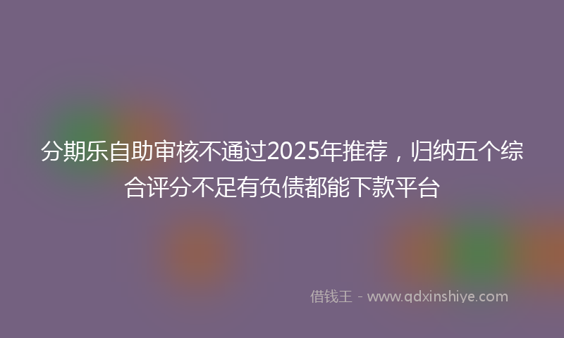 分期乐自助审核不通过2025年推荐，归纳五个综合评分不足有负债都能下款平台