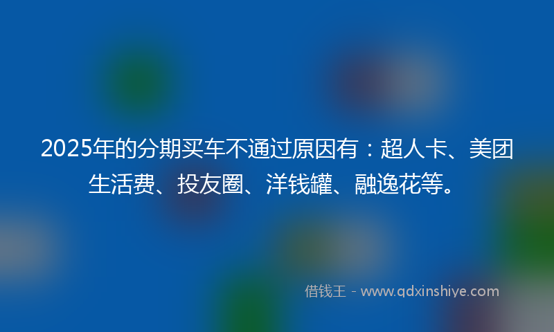 2025年的分期买车不通过原因有：超人卡、美团生活费、投友圈、洋钱罐、融逸花等。