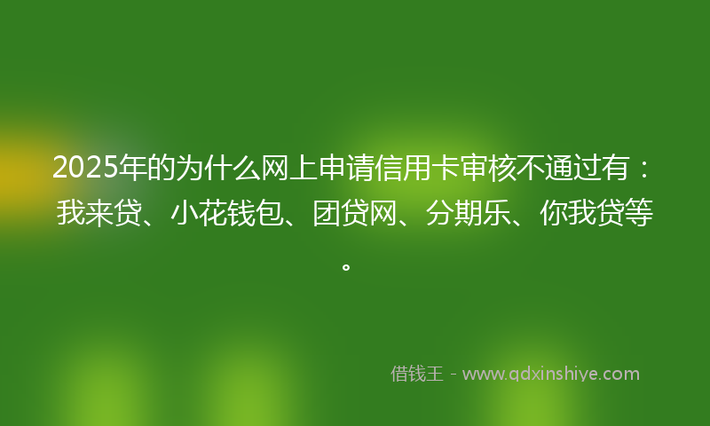 2025年的为什么网上申请信用卡审核不通过有：我来贷、小花钱包、团贷网、分期乐、你我贷等。