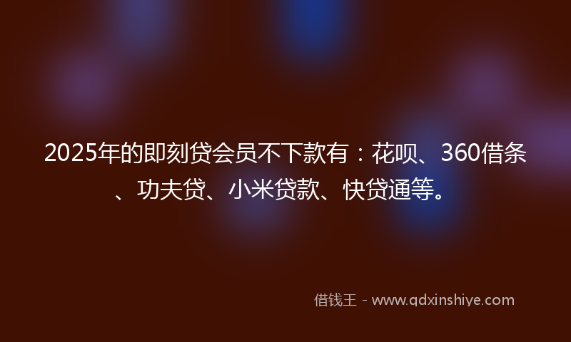 2025年的即刻贷会员不下款有：花呗、360借条、功夫贷、小米贷款、快贷通等。