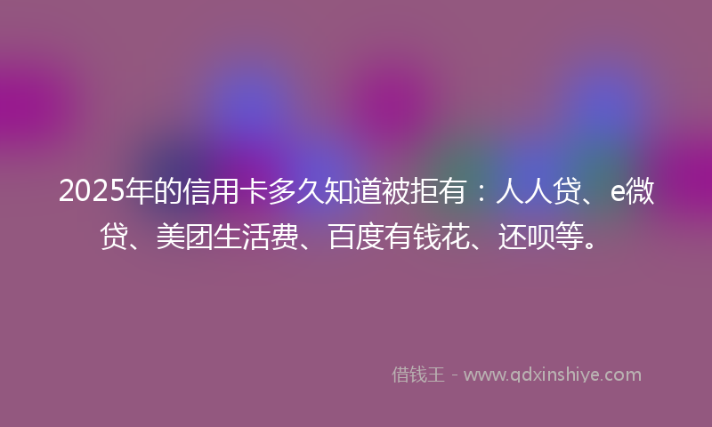 2025年的信用卡多久知道被拒有：人人贷、e微贷、美团生活费、百度有钱花、还呗等。