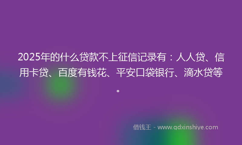 2025年的什么贷款不上征信记录有：人人贷、信用卡贷、百度有钱花、平安口袋银行、滴水贷等。