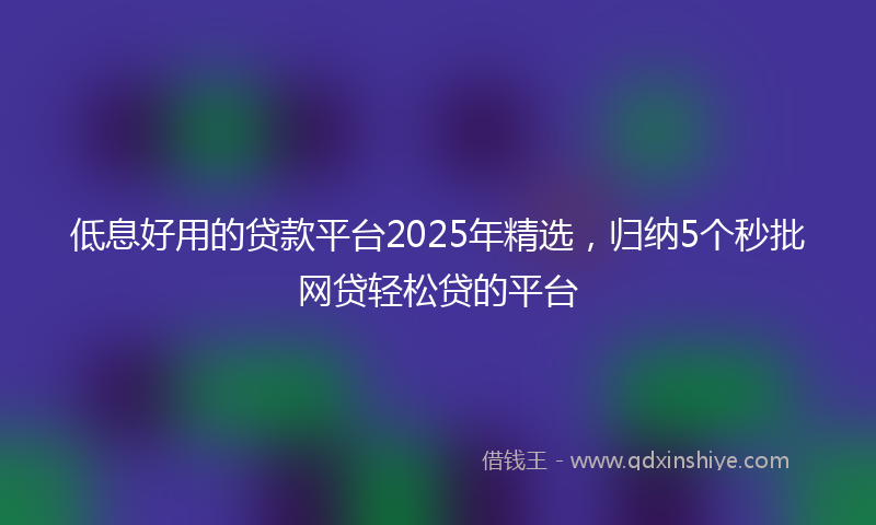低息好用的贷款平台2025年精选，归纳5个秒批网贷轻松贷的平台