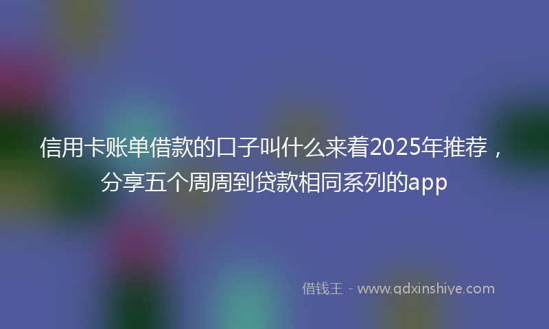 信用卡账单借款的口子叫什么来着2025年推荐，分享五个周周到贷款相同系列的app