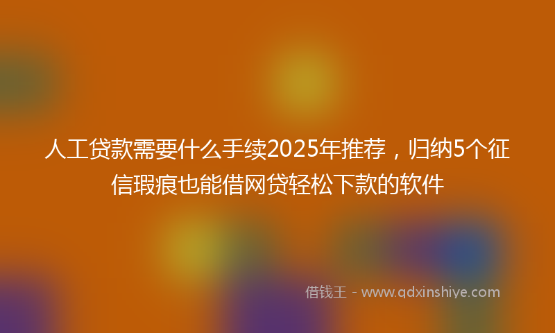 人工贷款需要什么手续2025年推荐，归纳5个征信瑕疵也能借网贷轻松下款的软件