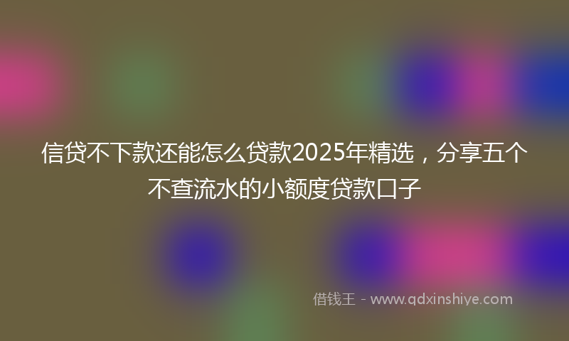 信贷不下款还能怎么贷款2025年精选，分享五个不查流水的小额度贷款口子