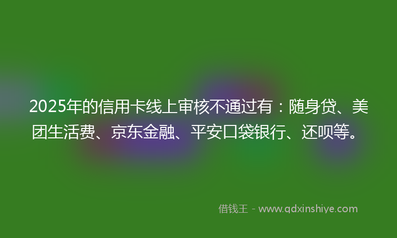 2025年的信用卡线上审核不通过有：随身贷、美团生活费、京东金融、平安口袋银行、还呗等。
