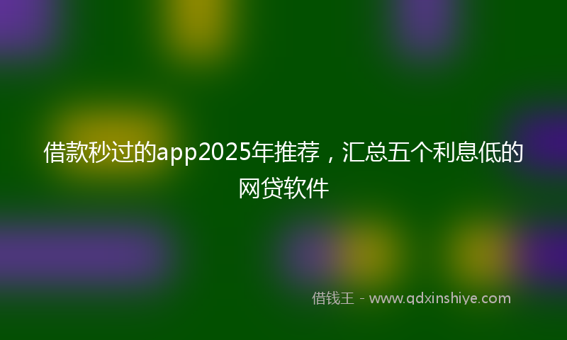 借款秒过的app2025年推荐，汇总五个利息低的网贷软件