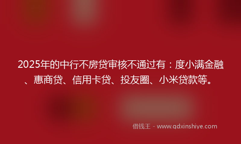 2025年的中行不房贷审核不通过有：度小满金融、惠商贷、信用卡贷、投友圈、小米贷款等。