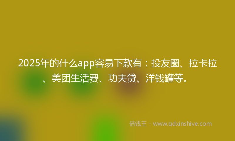 2025年的什么app容易下款有：投友圈、拉卡拉、美团生活费、功夫贷、洋钱罐等。