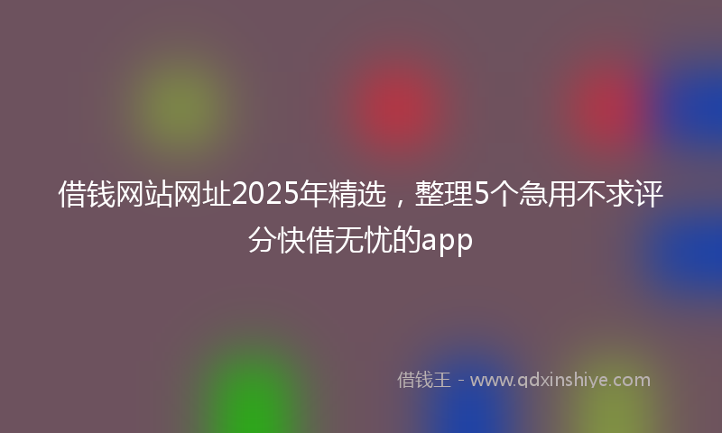 借钱网站网址2025年精选，整理5个急用不求评分快借无忧的app