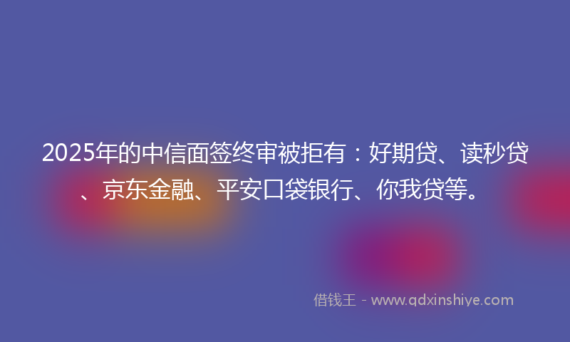 2025年的中信面签终审被拒有：好期贷、读秒贷、京东金融、平安口袋银行、你我贷等。