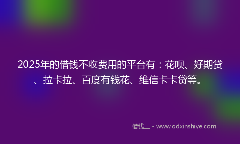 2025年的借钱不收费用的平台有：花呗、好期贷、拉卡拉、百度有钱花、维信卡卡贷等。