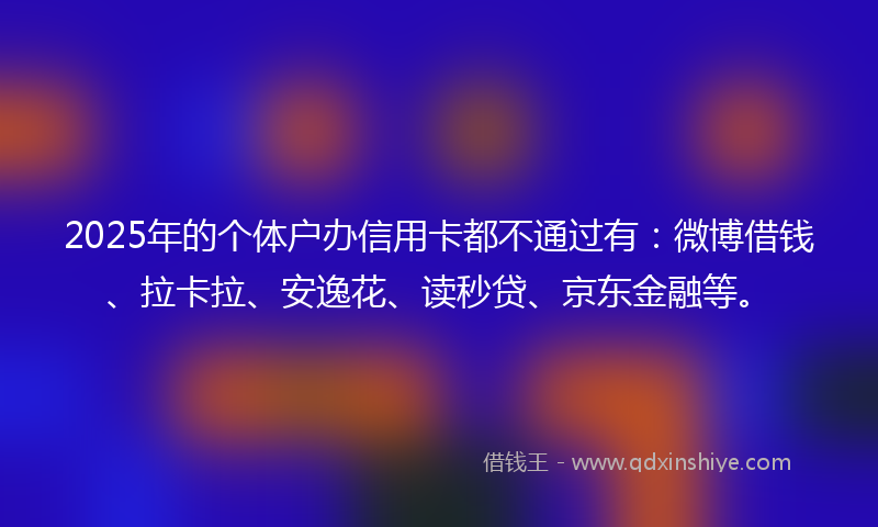 2025年的个体户办信用卡都不通过有：微博借钱、拉卡拉、安逸花、读秒贷、京东金融等。