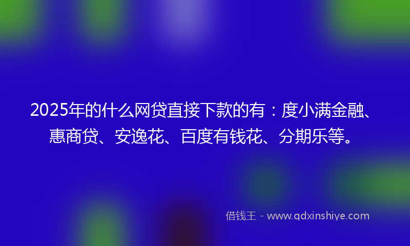 2025年的什么网贷直接下款的有：度小满金融、惠商贷、安逸花、百度有钱花、分期乐等。