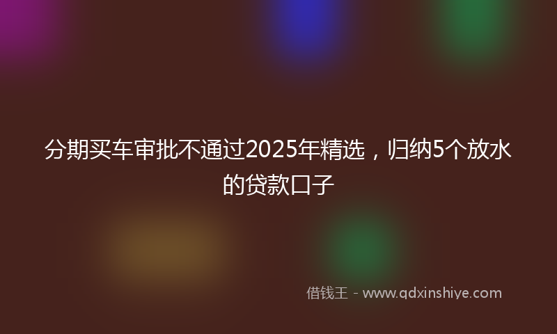 分期买车审批不通过2025年精选，归纳5个放水的贷款口子