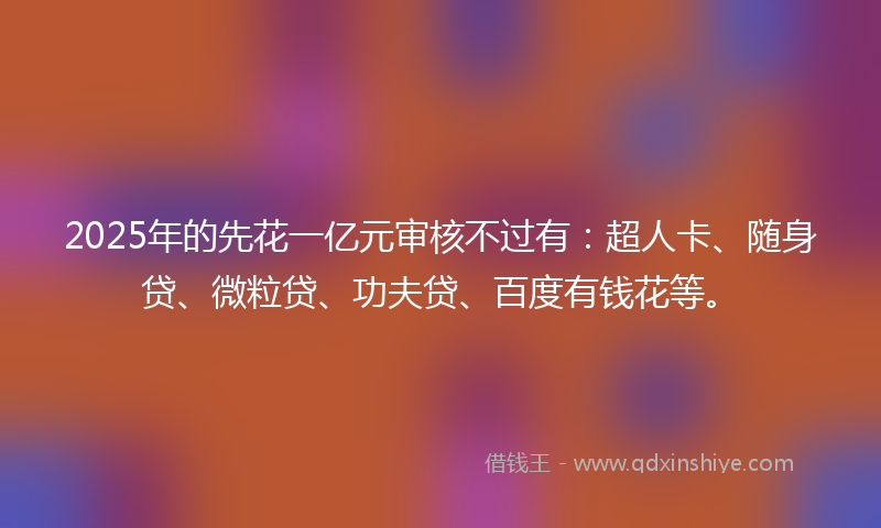 2025年的先花一亿元审核不过有：超人卡、随身贷、微粒贷、功夫贷、百度有钱花等。