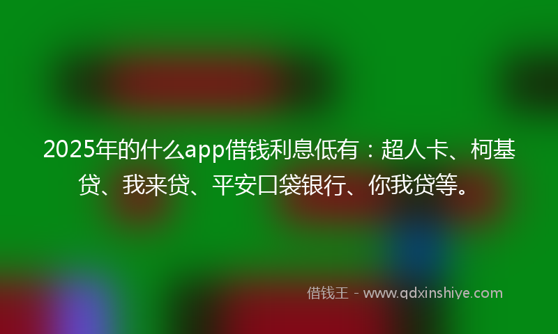 2025年的什么app借钱利息低有：超人卡、柯基贷、我来贷、平安口袋银行、你我贷等。